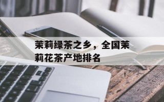 茉莉绿茶之乡，全国茉莉花茶产地排名