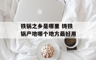 铁锅之乡是哪里 铸铁锅产地哪个地方最好用