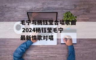 毛宁与杨钰莹合唱歌曲 2024杨钰莹毛宁最新情歌对唱