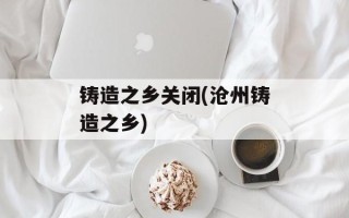铸造之乡关闭(沧州铸造之乡)
