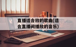直播适合放的歌曲(适合直播间播放的音乐)