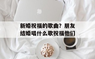 新婚祝福的歌曲？朋友结婚唱什么歌祝福他们