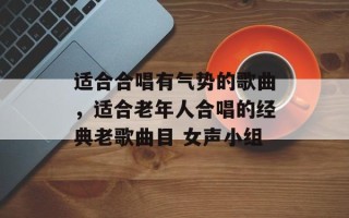 适合合唱有气势的歌曲，适合老年人合唱的经典老歌曲目 女声小组