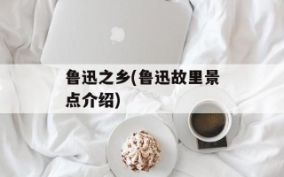 鲁迅之乡(鲁迅故里景点介绍)