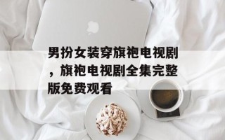 男扮女装穿旗袍电视剧，旗袍电视剧全集完整版免费观看