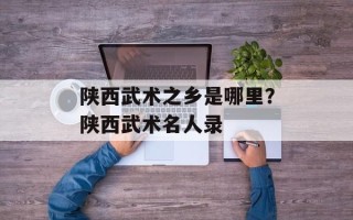 陕西武术之乡是哪里？陕西武术名人录