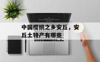 中国樱桃之乡安丘，安丘土特产有哪些