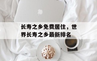 长寿之乡免费居住，世界长寿之乡最新排名