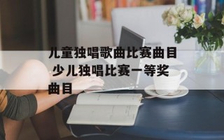 儿童独唱歌曲比赛曲目 少儿独唱比赛一等奖曲目
