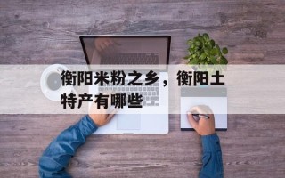 衡阳米粉之乡，衡阳土特产有哪些