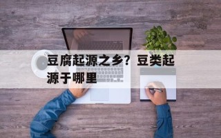 豆腐起源之乡？豆类起源于哪里