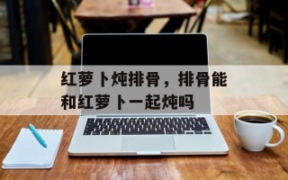 红萝卜炖排骨，排骨能和红萝卜一起炖吗