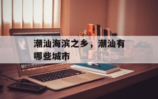 潮汕海滨之乡，潮汕有哪些城市