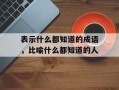 表示什么都知道的成语，比喻什么都知道的人