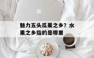 魅力五头瓜果之乡？水果之乡指的是哪里