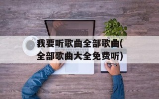 我要听歌曲全部歌曲(全部歌曲大全免费听)