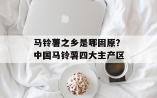 马铃薯之乡是哪固原？中国马铃薯四大主产区