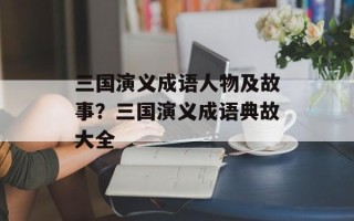 三国演义成语人物及故事？三国演义成语典故大全