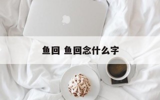 鱼回 鱼回念什么字