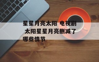 星星月亮太阳 电视剧 太阳星星月亮删减了哪些情节