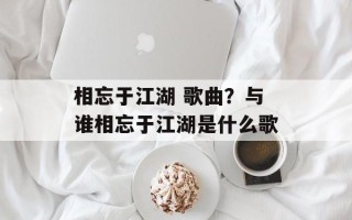 相忘于江湖 歌曲？与谁相忘于江湖是什么歌
