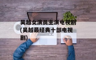 吴越女演员主演电视剧(吴越最经典十部电视剧)