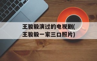 王骏毅演过的电视剧(王骏毅一家三口照片)
