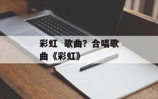 彩虹  歌曲？合唱歌曲《彩虹》