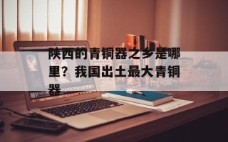 陕西的青铜器之乡是哪里？我国出土最大青铜器