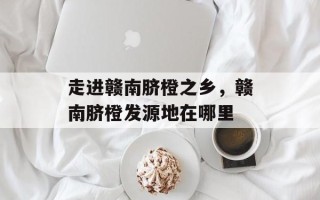 走进赣南脐橙之乡，赣南脐橙发源地在哪里