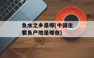 鱼水之乡是哪(中国主要鱼产地是哪些)