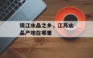 镇江水晶之乡，江苏水晶产地在哪里