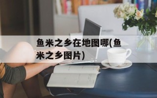 鱼米之乡在地图哪(鱼米之乡图片)