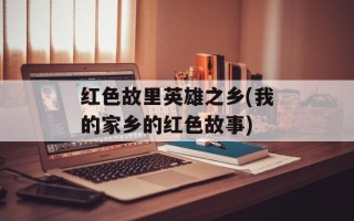 红色故里英雄之乡(我的家乡的红色故事)