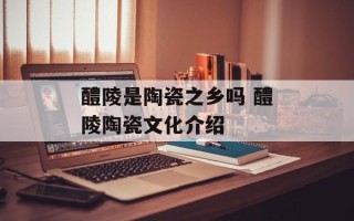 醴陵是陶瓷之乡吗 醴陵陶瓷文化介绍