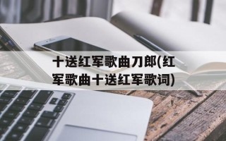 十送红军歌曲刀郎(红军歌曲十送红军歌词)