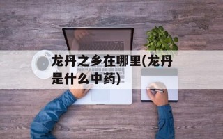 龙丹之乡在哪里(龙丹是什么中药)