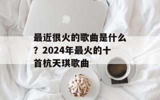 最近很火的歌曲是什么？2024年最火的十首杭天琪歌曲
