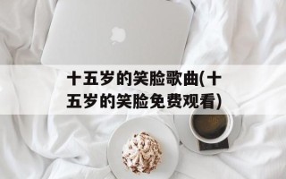 十五岁的笑脸歌曲(十五岁的笑脸免费观看)