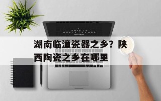 湖南临潼瓷器之乡？陕西陶瓷之乡在哪里