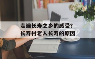 走遍长寿之乡的感受？长寿村老人长寿的原因