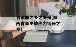 青铜器之乡之乡是(陕西省哪里被称为铜器之乡)