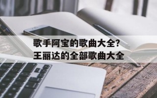 歌手阿宝的歌曲大全？王丽达的全部歌曲大全