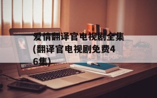爱情翻译官电视剧全集(翻译官电视剧免费46集)