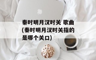秦时明月汉时关 歌曲(秦时明月汉时关指的是哪个关口)