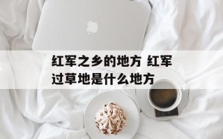 红军之乡的地方 红军过草地是什么地方