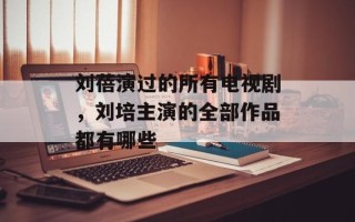 刘蓓演过的所有电视剧，刘培主演的全部作品都有哪些