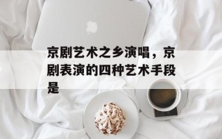京剧艺术之乡演唱，京剧表演的四种艺术手段是