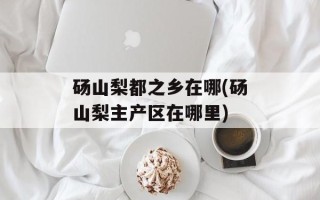 砀山梨都之乡在哪(砀山梨主产区在哪里)