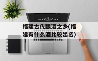 福建古代酿酒之乡(福建有什么酒比较出名)